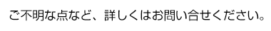 ご不明な点など、詳しくはお問い合せください。